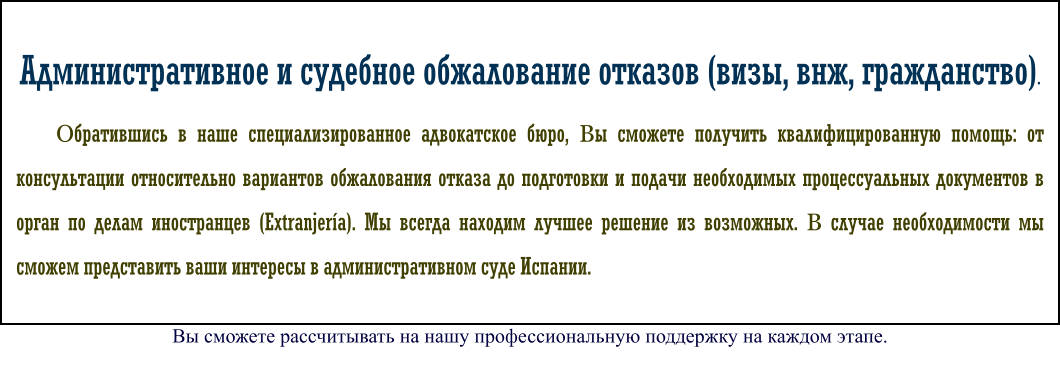 Административное и судебное обжалование отказов (визы, внж, гражданство). Обратившись в наше специализированное адвокатское бюро, Вы сможете получить квалифицированную помощь: от консультации относительно вариантов обжалования отказа до подготовки и подачи необходимых процессуальных документов в орган по делам иностранцев (Extranjería). Мы всегда находим лучшее решение из возможных. В случае необходимости мы сможем представить ваши интересы в административном суде Испании. Вы сможете рассчитывать на нашу профессиональную поддержку на каждом этапе.