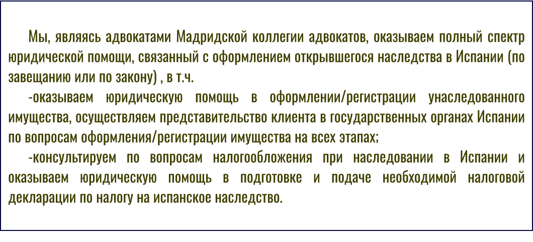 Мы, являясь адвокатами Мадридской коллегии адвокатов, оказываем полный спектр юридической помощи, связанный с оформлением открывшегося наследства в Испании (по завещанию или по закону) , в т.ч. -оказываем юридическую помощь в оформлении/регистрации унаследованного имущества, осуществляем представительство клиента в государственных органах Испании по вопросам оформления/регистрации имущества на всех этапах; -консультируем по вопросам налогообложения при наследовании в Испании и оказываем юридическую помощь в подготовке и подаче необходимой налоговой декларации по налогу на испанское наследство.