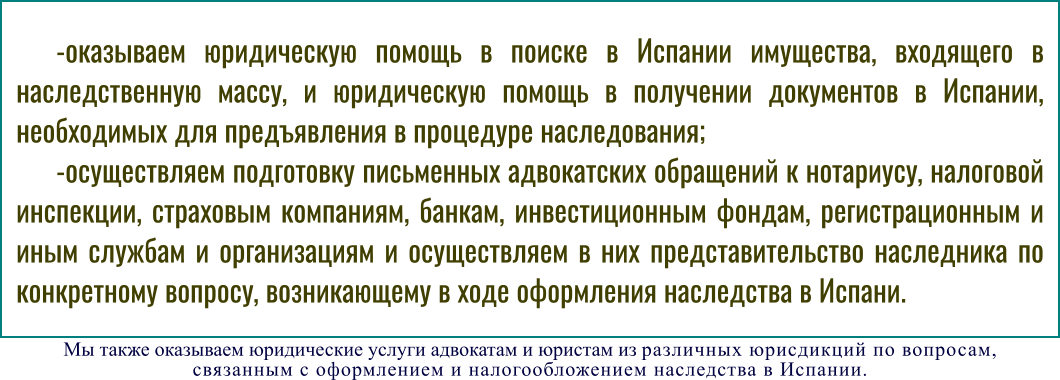 -оказываем юридическую помощь в поиске в Испании имущества, входящего в наследственную массу, и юридическую помощь в получении документов в Испании, необходимых для предъявления в процедуре наследования; -осуществляем подготовку письменных адвокатских обращений к нотариусу, налоговой инспекции, страховым компаниям, банкам, инвестиционным фондам, регистрационным и иным службам и организациям и осуществляем в них представительство наследника по конкретному вопросу, возникающему в ходе оформления наследства в Испани.  Мы также оказываем юридические услуги адвокатам и юристам из различных юрисдикций по вопросам,  связанным с оформлением и налогообложением наследства в Испании.